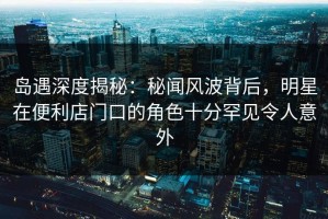 岛遇深度揭秘：秘闻风波背后，明星在便利店门口的角色十分罕见令人意外