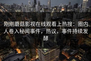 刚刚蘑菇影视在线观看上热搜：圈内人卷入秘闻事件，热议，事件持续发酵
