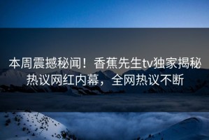 本周震撼秘闻！香蕉先生tv独家揭秘热议网红内幕，全网热议不断