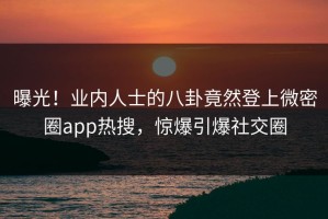 曝光！业内人士的八卦竟然登上微密圈app热搜，惊爆引爆社交圈