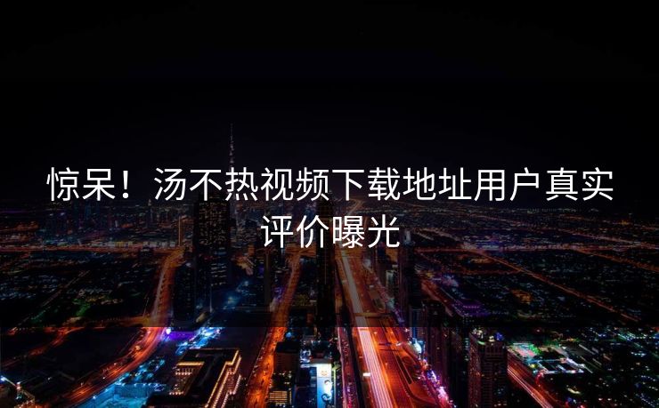 惊呆！汤不热视频下载地址用户真实评价曝光