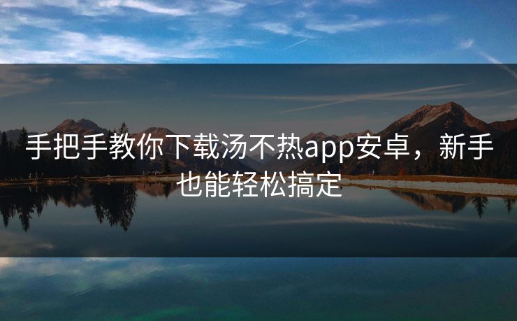 手把手教你下载汤不热app安卓,新手也能轻松搞定 手把手教你下载汤不热app安卓,新手也能轻松搞定