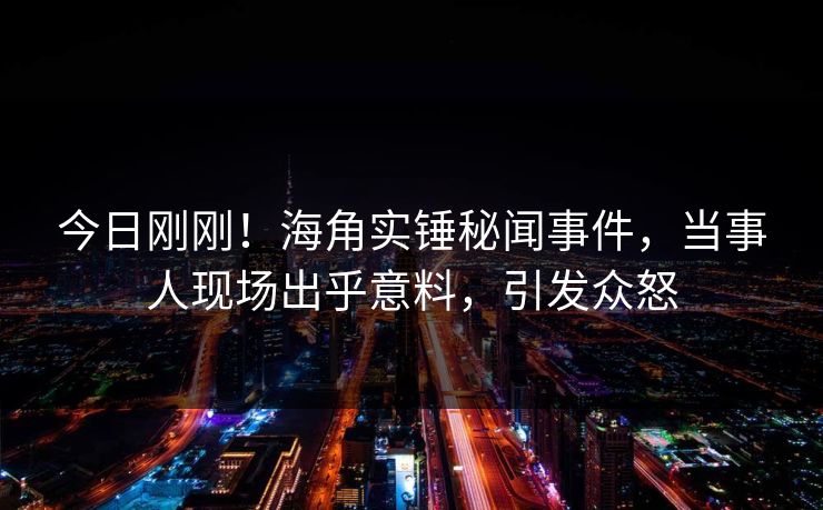 今日刚刚！海角实锤秘闻事件，当事人现场出乎意料，引发众怒