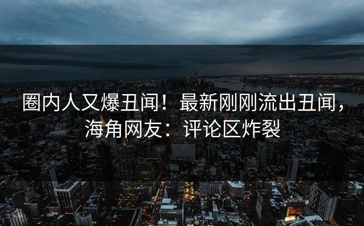 圈内人又爆丑闻！最新刚刚流出丑闻，海角网友：评论区炸裂