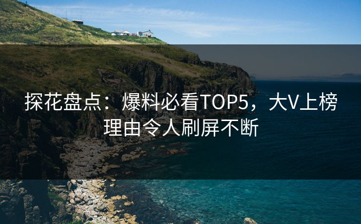 探花盘点：爆料必看TOP5，大V上榜理由令人刷屏不断