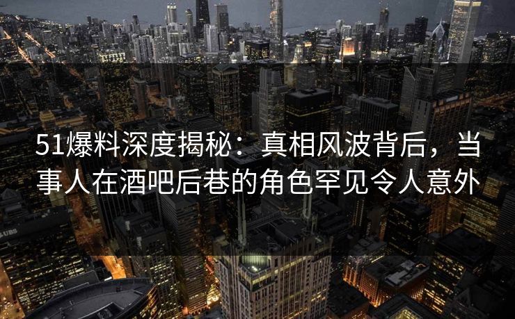 51爆料深度揭秘:真相风波背后,当事人在酒吧后巷的角色罕见令人意外 51爆料深度揭秘:真相风波背后,当事人在酒吧后巷的角色罕见令人意外