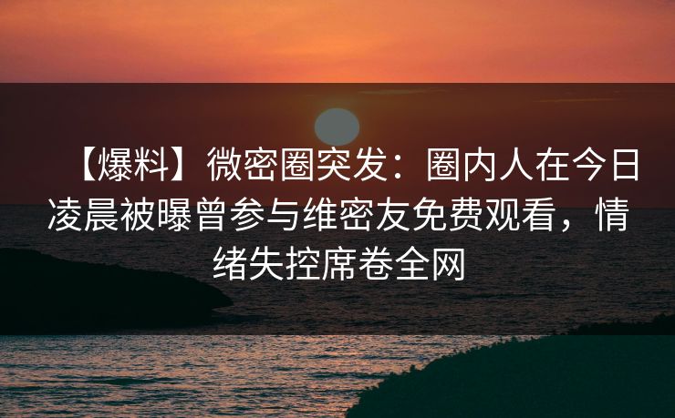 【爆料】微密圈突发：圈内人在今日凌晨被曝曾参与维密友免费观看，情绪失控席卷全网
