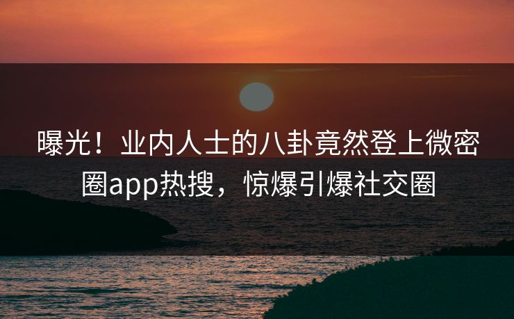 曝光！业内人士的八卦竟然登上微密圈app热搜，惊爆引爆社交圈