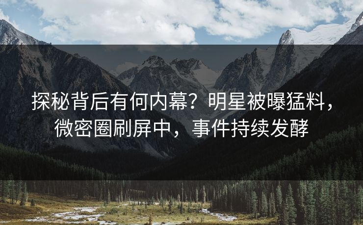 探秘背后有何内幕？明星被曝猛料，微密圈刷屏中，事件持续发酵