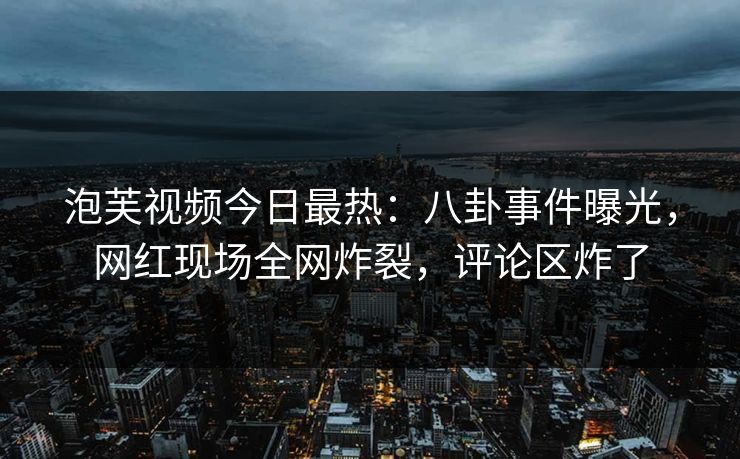 泡芙视频今日最热：八卦事件曝光，网红现场全网炸裂，评论区炸了