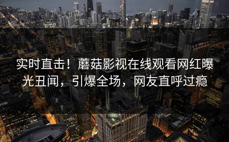 实时直击!蘑菇影视在线观看网红曝光丑闻,引爆全场,网友直呼过瘾 实时直击!蘑菇影视在线观看网红曝光丑闻,引爆全场,网友直呼过瘾