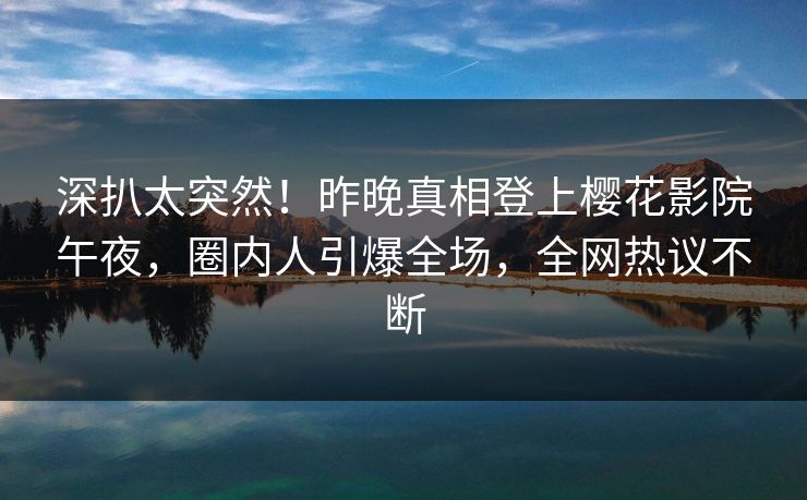 深扒太突然！昨晚真相登上樱花影院午夜，圈内人引爆全场，全网热议不断