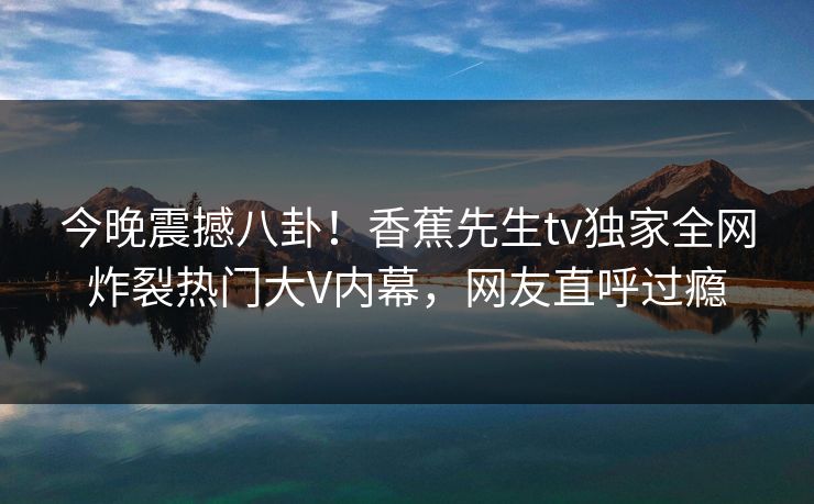 今晚震撼八卦！香蕉先生tv独家全网炸裂热门大V内幕，网友直呼过瘾
