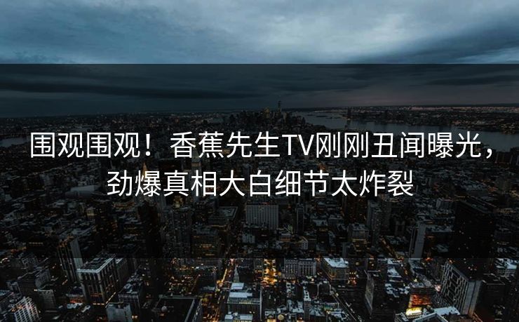 围观围观!香蕉先生TV刚刚丑闻曝光,劲爆真相大白细节太炸裂 围观围观!香蕉先生TV刚刚丑闻曝光,劲爆真相大白细节太炸裂