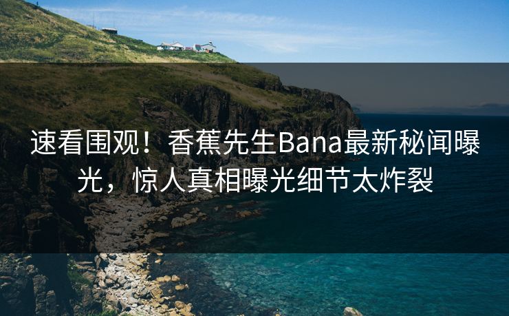 速看围观！香蕉先生Bana最新秘闻曝光，惊人真相曝光细节太炸裂