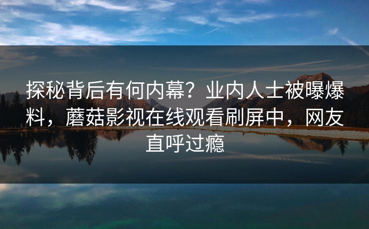 探秘背后有何内幕？业内人士被曝爆料，蘑菇影视在线观看刷屏中，网友直呼过瘾