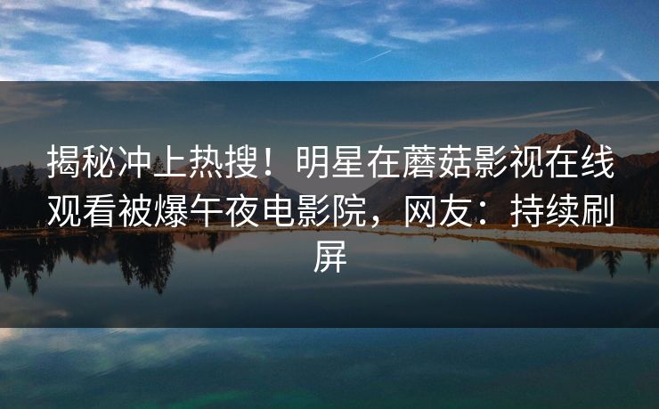 揭秘冲上热搜!明星在蘑菇影视在线观看被爆午夜电影院,网友:持续刷屏 揭秘冲上热搜!明星在蘑菇影视在线观看被爆午夜电影院,网友:持续刷屏