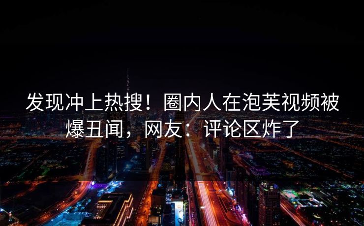 发现冲上热搜!圈内人在泡芙视频被爆丑闻,网友:评论区炸了 发现冲上热搜!圈内人在泡芙视频被爆丑闻,网友:评论区炸了
