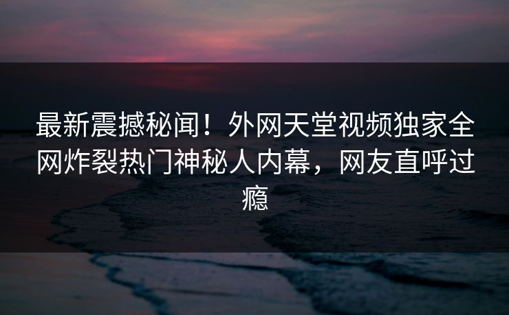最新震撼秘闻!外网天堂视频独家全网炸裂热门神秘人内幕,网友直呼过瘾 最新震撼秘闻!外网天堂视频独家全网炸裂热门神秘人内幕,网友直呼过瘾