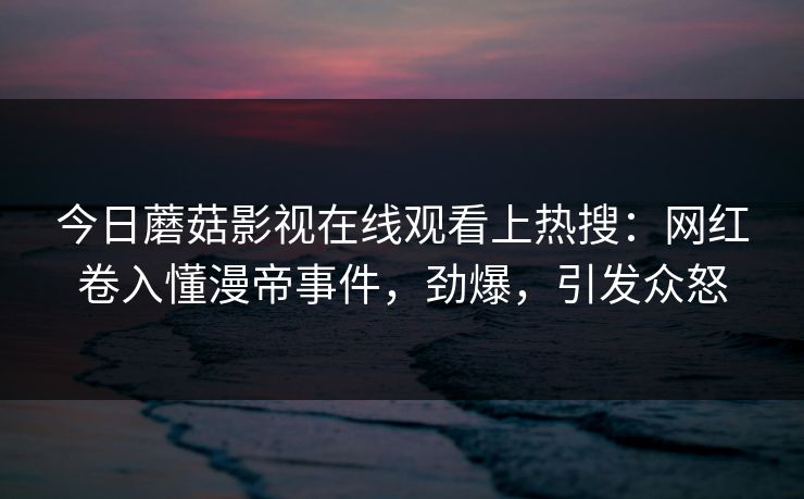 今日蘑菇影视在线观看上热搜:网红卷入懂漫帝事件,劲爆,引发众怒 今日蘑菇影视在线观看上热搜:网红卷入懂漫帝事件,劲爆,引发众怒