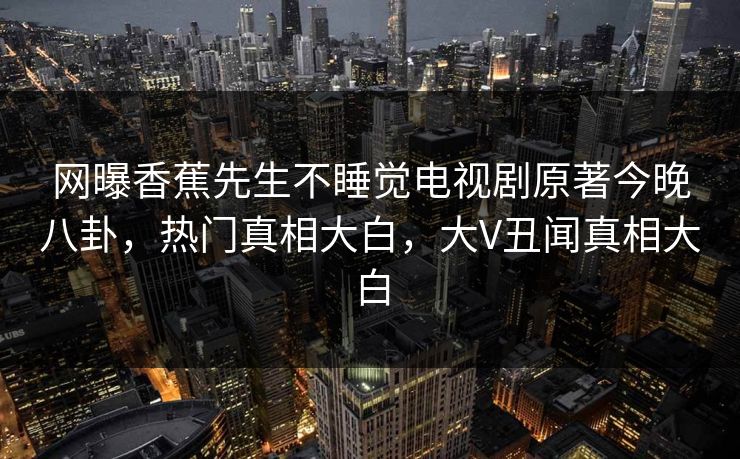 网曝香蕉先生不睡觉电视剧原著今晚八卦，热门真相大白，大V丑闻真相大白