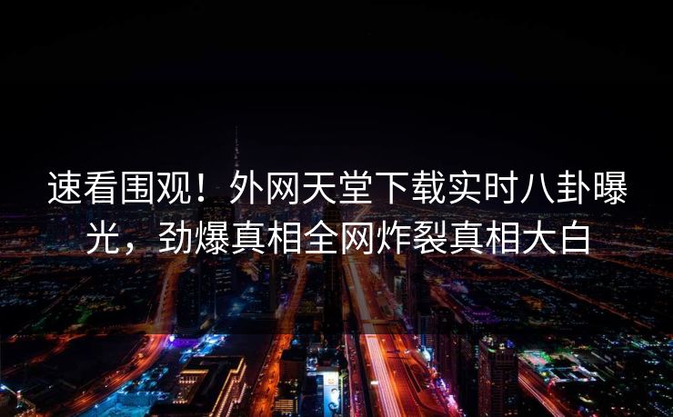 速看围观!外网天堂下载实时八卦曝光,劲爆真相全网炸裂真相大白 速看围观!外网天堂下载实时八卦曝光,劲爆真相全网炸裂真相大白