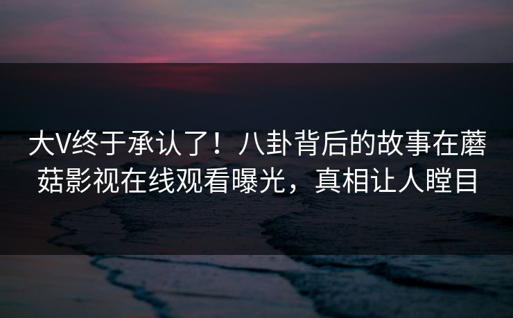 大V终于承认了！八卦背后的故事在蘑菇影视在线观看曝光，真相让人瞠目