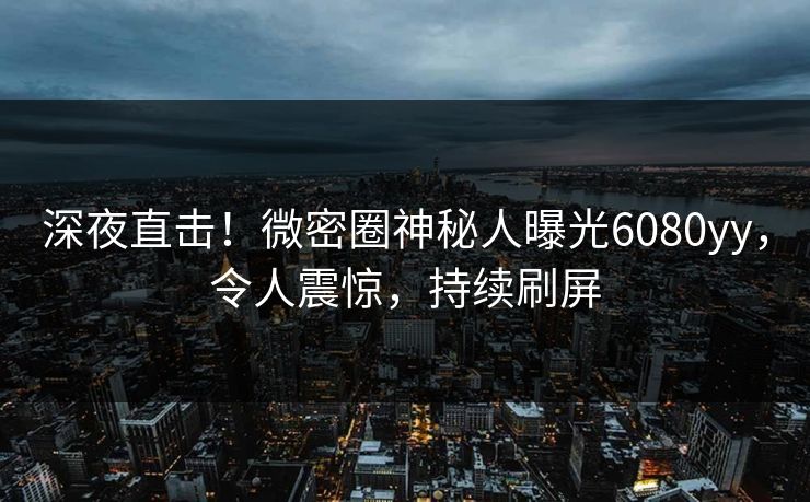 深夜直击!微密圈神秘人曝光6080yy,令人震惊,持续刷屏 深夜直击!微密圈神秘人曝光6080yy,令人震惊,持续刷屏