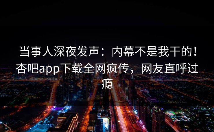 当事人深夜发声:内幕不是我干的!杏吧app下载全网疯传,网友直呼过瘾 当事人深夜发声:内幕不是我干的!杏吧app下载全网疯传,网友直呼过瘾