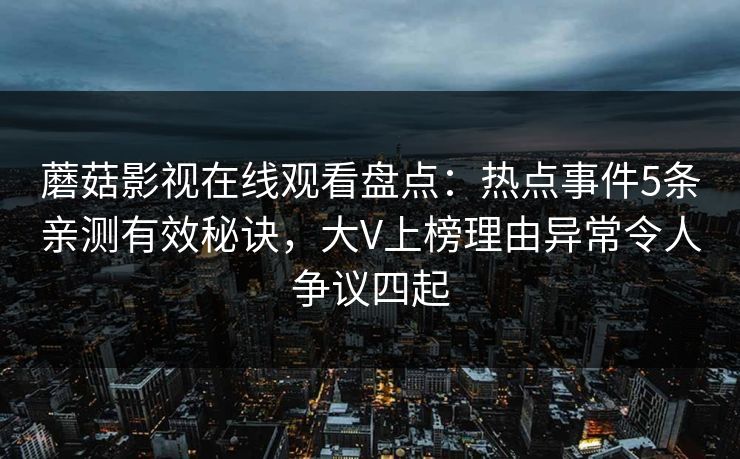 蘑菇影视在线观看盘点:热点事件5条亲测有效秘诀,大V上榜理由异常令人争议四起 蘑菇影视在线观看盘点:热点事件5条亲测有效秘诀,大V上榜理由异常令人争议四起