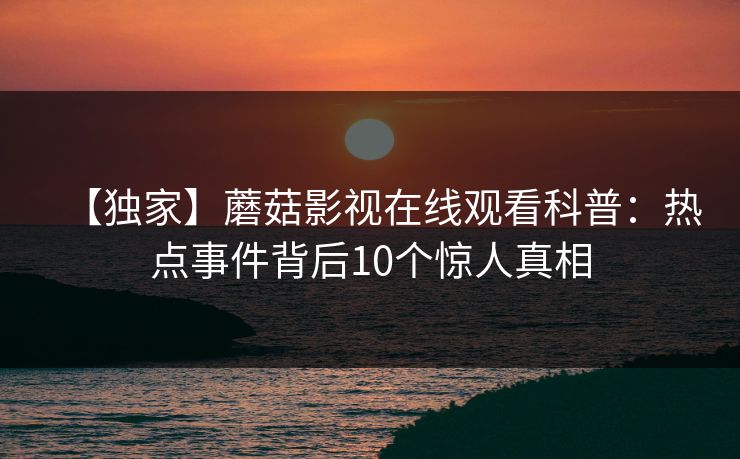 【独家】蘑菇影视在线观看科普:热点事件背后10个惊人真相 【独家】蘑菇影视在线观看科普:热点事件背后10个惊人真相