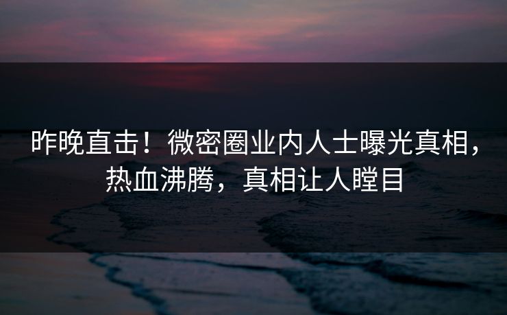 昨晚直击!微密圈业内人士曝光真相,热血沸腾,真相让人瞠目 昨晚直击!微密圈业内人士曝光真相,热血沸腾,真相让人瞠目
