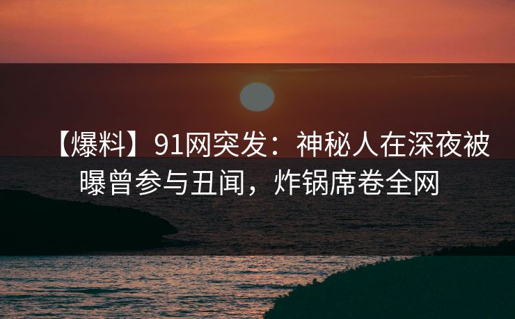 【爆料】91网突发：神秘人在深夜被曝曾参与丑闻，炸锅席卷全网