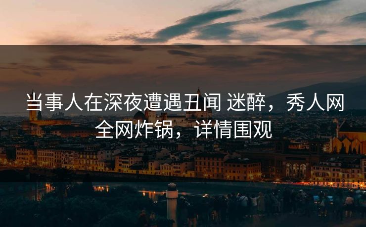 当事人在深夜遭遇丑闻 迷醉，秀人网全网炸锅，详情围观