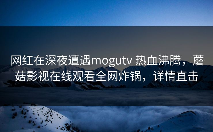 网红在深夜遭遇mogutv 热血沸腾,蘑菇影视在线观看全网炸锅,详情直击 网红在深夜遭遇mogutv 热血沸腾,蘑菇影视在线观看全网炸锅,详情直击