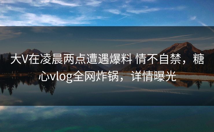 大V在凌晨两点遭遇爆料 情不自禁，糖心vlog全网炸锅，详情曝光