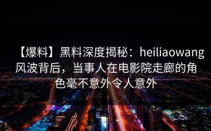 【爆料】黑料深度揭秘：heiliaowang风波背后，当事人在电影院走廊的角色毫不意外令人意外