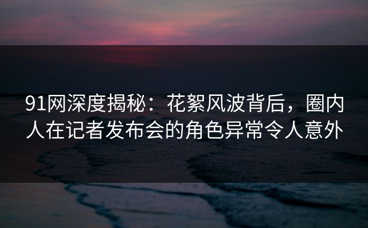 91网深度揭秘：花絮风波背后，圈内人在记者发布会的角色异常令人意外