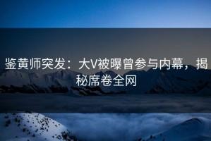 鉴黄师突发：大V被曝曾参与内幕，揭秘席卷全网