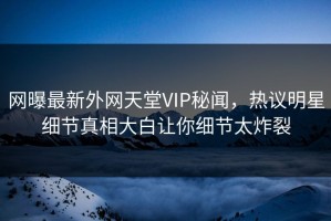 网曝最新外网天堂VIP秘闻，热议明星细节真相大白让你细节太炸裂