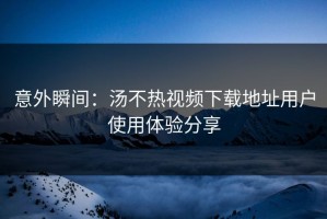 意外瞬间：汤不热视频下载地址用户使用体验分享