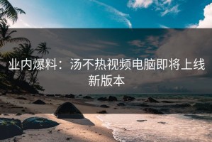 业内爆料：汤不热视频电脑即将上线新版本