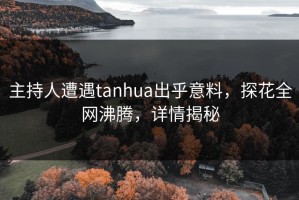 主持人遭遇tanhua出乎意料，探花全网沸腾，详情揭秘