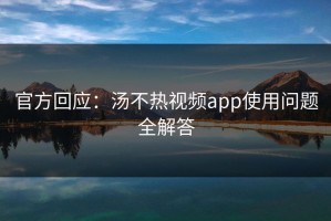 官方回应：汤不热视频app使用问题全解答