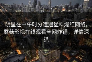 明星在中午时分遭遇猛料爆红网络，蘑菇影视在线观看全网炸锅，详情深扒