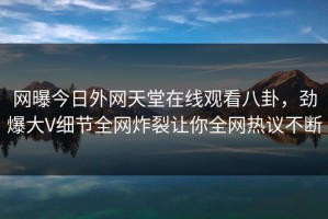 网曝今日外网天堂在线观看八卦，劲爆大V细节全网炸裂让你全网热议不断