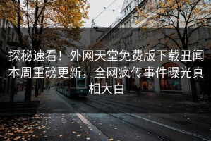 探秘速看！外网天堂免费版下载丑闻本周重磅更新，全网疯传事件曝光真相大白