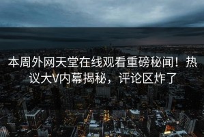 本周外网天堂在线观看重磅秘闻！热议大V内幕揭秘，评论区炸了