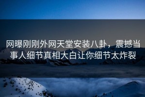 网曝刚刚外网天堂安装八卦，震撼当事人细节真相大白让你细节太炸裂