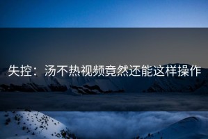 失控：汤不热视频竟然还能这样操作